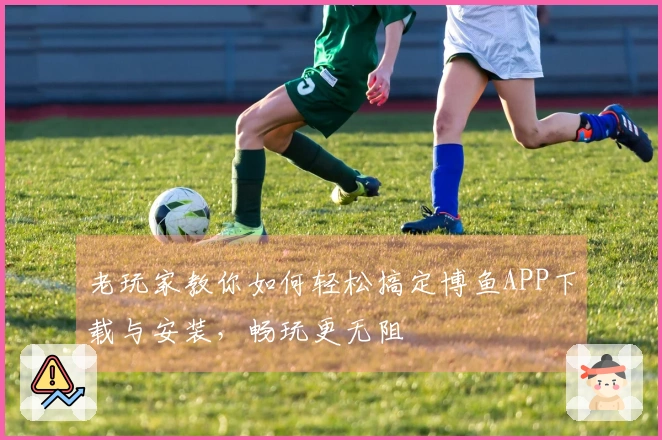 老玩家教你如何轻松搞定博鱼APP下载与安装，畅玩更无阻