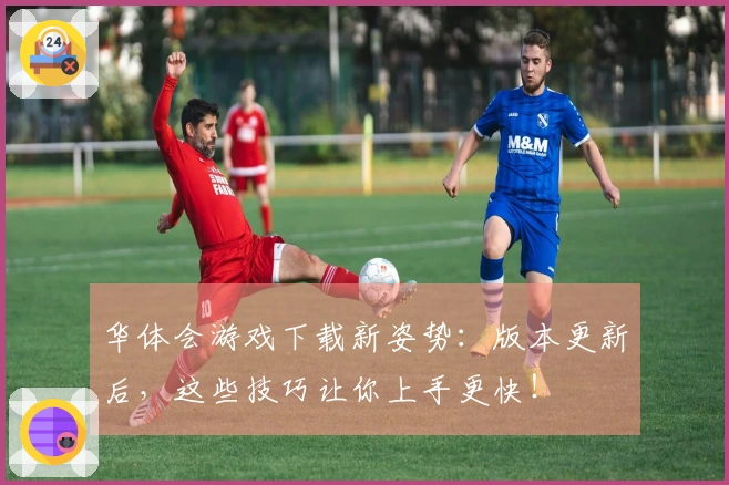 华体会游戏下载新姿势：版本更新后，这些技巧让你上手更快！