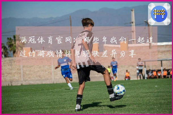 满冠体育官网：那些年我们一起追过的游戏情怀与现状差异分享