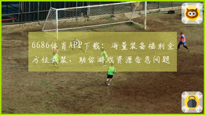 6686体育APP下载：海量装备福利全方位武装，助你游戏资源告急问题彻底解决