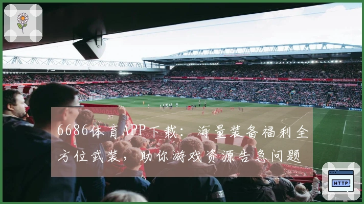 6686体育APP下载：海量装备福利全方位武装，助你游戏资源告急问题彻底解决